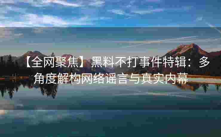 【全网聚焦】黑料不打事件特辑:多角度解构网络谣言与真实内幕 【全网聚焦】黑料不打事件特辑:多角度解构网络谣言与真实内幕