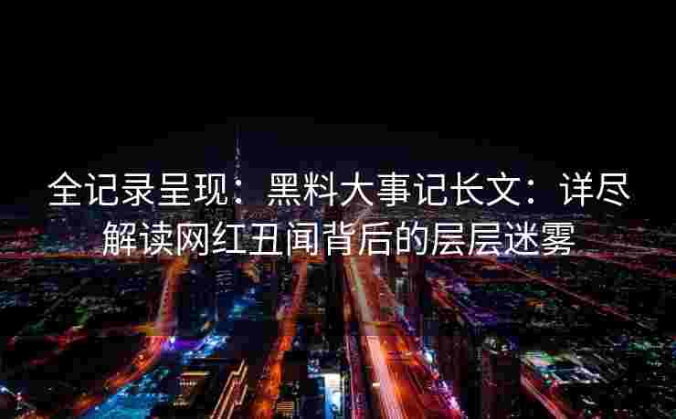 全记录呈现：黑料大事记长文：详尽解读网红丑闻背后的层层迷雾