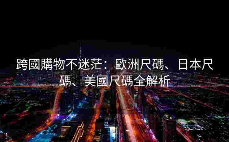 跨國購物不迷茫：歐洲尺碼、日本尺碼、美國尺碼全解析