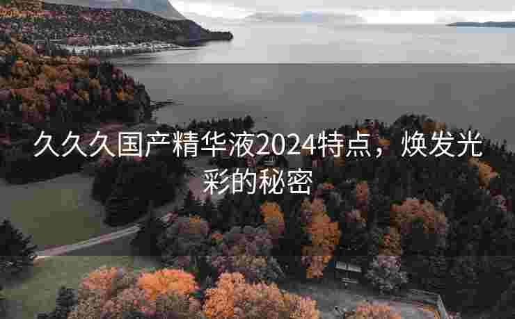 久久久国产精华液2024特点，焕发光彩的秘密