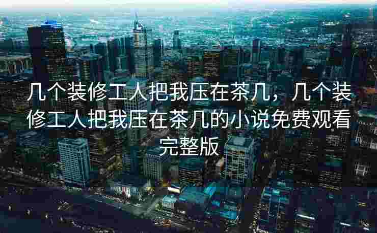 几个装修工人把我压在茶几，几个装修工人把我压在茶几的小说免费观看完整版