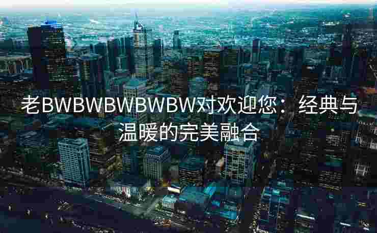 老BWBWBWBWBW对欢迎您：经典与温暖的完美融合