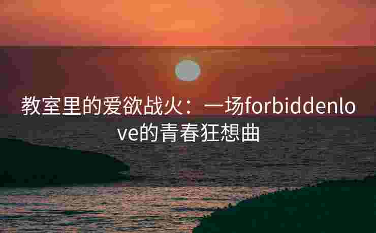 教室里的爱欲战火：一场forbiddenlove的青春狂想曲