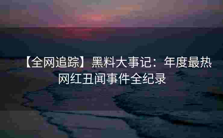 【全网追踪】黑料大事记：年度最热网红丑闻事件全纪录