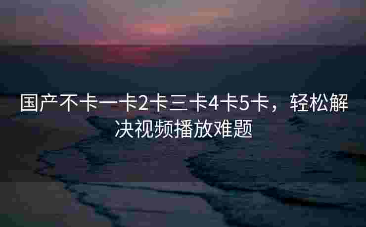 国产不卡一卡2卡三卡4卡5卡,轻松解决视频播放难题 国产不卡一卡2卡三卡4卡5卡,轻松解决视频播放难题