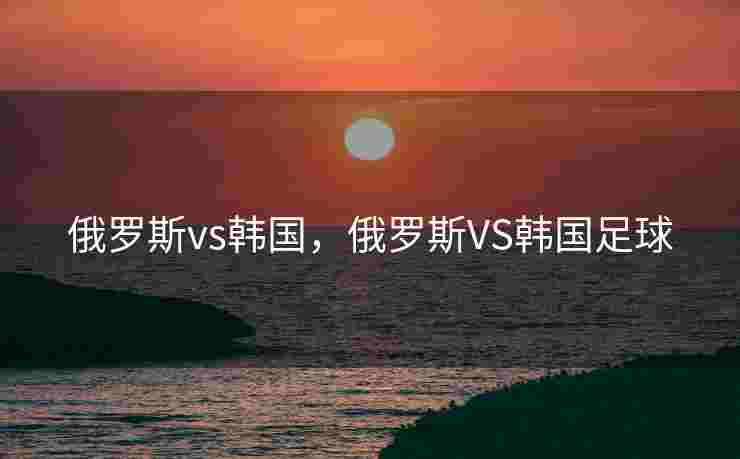 俄罗斯vs韩国,俄罗斯VS韩国足球 俄罗斯vs韩国,俄罗斯VS韩国足球