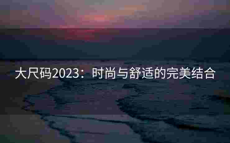 大尺码2023:时尚与舒适的完美结合 大尺码2023:时尚与舒适的完美结合