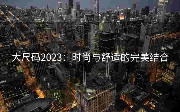 大尺码2023:时尚与舒适的完美结合 大尺码2023:时尚与舒适的完美结合