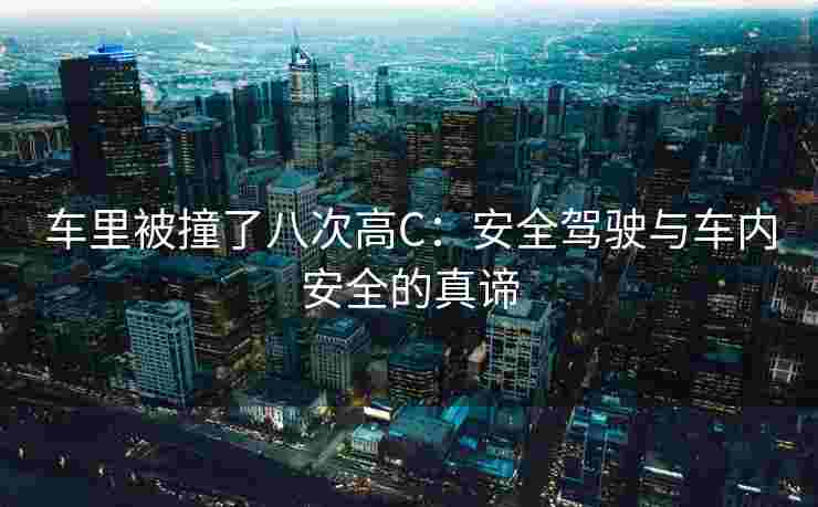 车里被撞了八次高C:安全驾驶与车内安全的真谛 车里被撞了八次高C:安全驾驶与车内安全的真谛