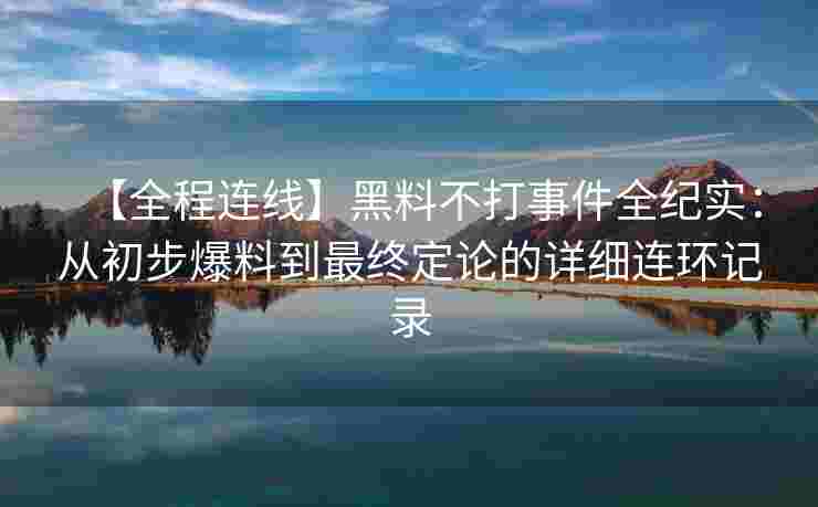 【全程连线】黑料不打事件全纪实：从初步爆料到最终定论的详细连环记录