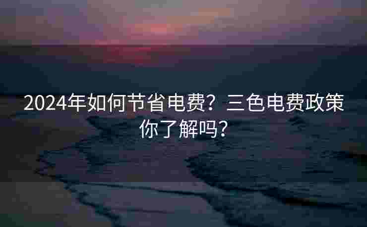 2024年如何节省电费?三色电费政策你了解吗? 2024年如何节省电费?三色电费政策你了解吗?