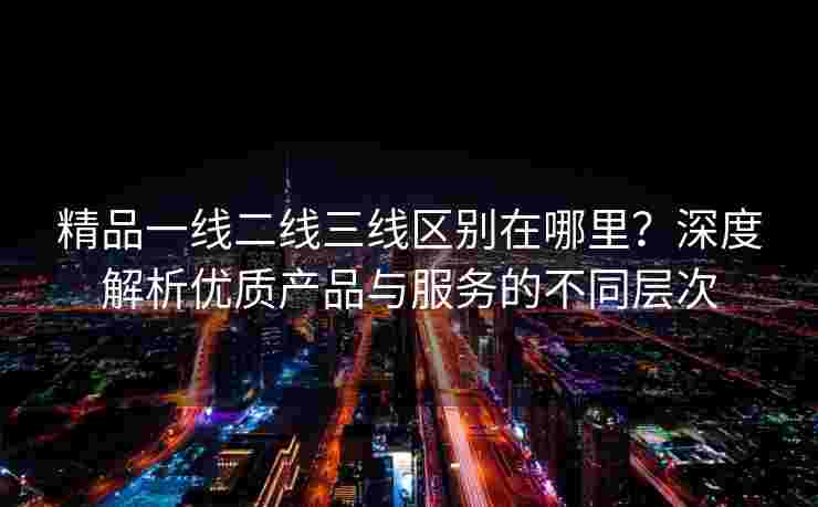 精品一线二线三线区别在哪里？深度解析优质产品与服务的不同层次