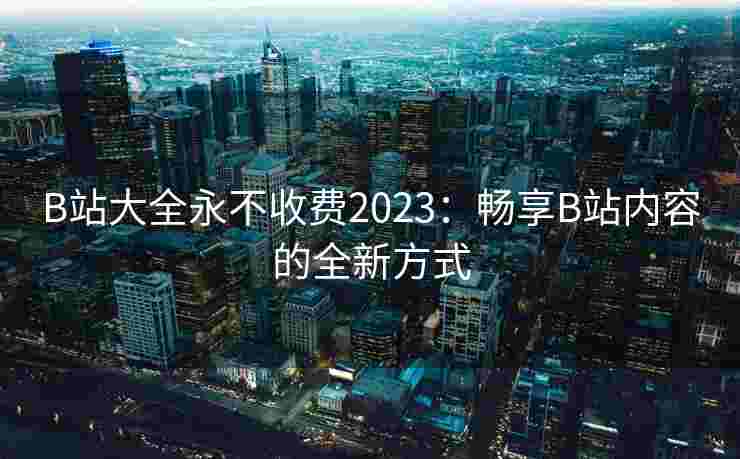 B站大全永不收费2023：畅享B站内容的全新方式