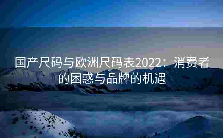 国产尺码与欧洲尺码表2022:消费者的困惑与品牌的机遇 国产尺码与欧洲尺码表2022:消费者的困惑与品牌的机遇