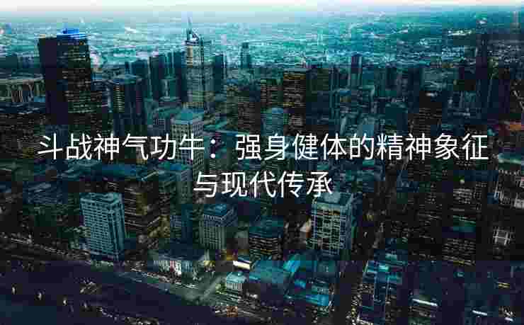 斗战神气功牛:强身健体的精神象征与现代传承 斗战神气功牛:强身健体的精神象征与现代传承