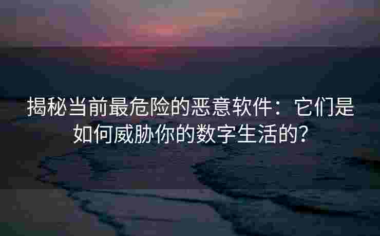 揭秘当前最危险的恶意软件:它们是如何威胁你的数字生活的? 揭秘当前最危险的恶意软件:它们是如何威胁你的数字生活的?