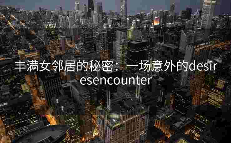 丰满女邻居的秘密:一场意外的desiresencounter 丰满女邻居的秘密:一场意外的desiresencounter