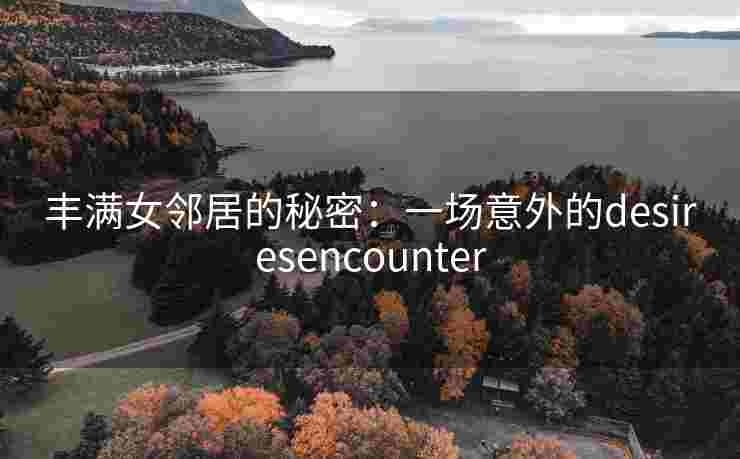 丰满女邻居的秘密:一场意外的desiresencounter 丰满女邻居的秘密:一场意外的desiresencounter