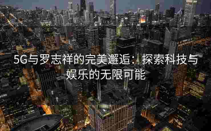 5G与罗志祥的完美邂逅:探索科技与娱乐的无限可能 5G与罗志祥的完美邂逅:探索科技与娱乐的无限可能