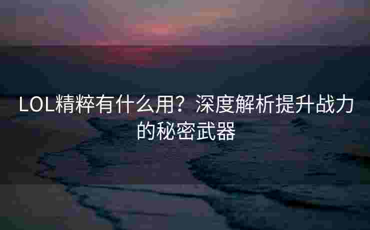 LOL精粹有什么用?深度解析提升战力的秘密武器 LOL精粹有什么用?深度解析提升战力的秘密武器