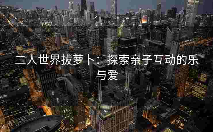 二人世界拔萝卜：探索亲子互动的乐与爱