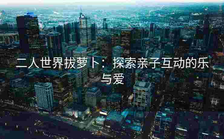 二人世界拔萝卜：探索亲子互动的乐与爱