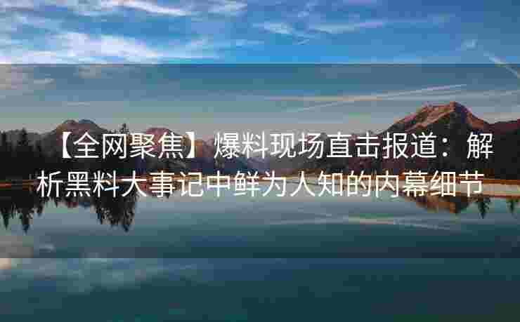 【全网聚焦】爆料现场直击报道：解析黑料大事记中鲜为人知的内幕细节