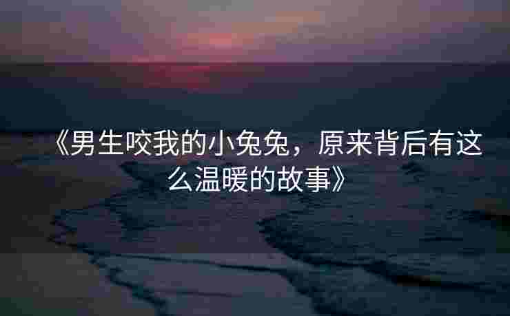 《男生咬我的小兔兔,原来背后有这么温暖的故事》 《男生咬我的小兔兔,原来背后有这么温暖的故事》