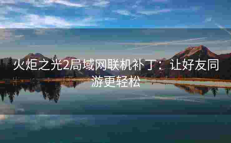 火炬之光2局域网联机补丁:让好友同游更轻松 火炬之光2局域网联机补丁:让好友同游更轻松
